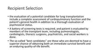 Recipient Selection
• the evaluation of a potential candidate for lung transplantation
include a complete assessment of cardiopulmonary function and the
patient’s general health in addition to a thorough evaluation of
psychosocial status.
• A battery of screening tests is required, and patient is evaluated by
members of the transplant team, including pulmonologists,
cardiologists, thoracic surgeons, psychiatrists, and social workers is
done.
• The so-called “best candidates” are those who are deemed to have a
superior chance of obtaining both an immediate survival benefit and
an enduring quality-of-life benefit.
 