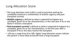 Lung Allocation Score
• The lung allocation score (LAS) is used to prioritize waiting list
candidates based on a combination of waitlist urgency and post-
transplant survival.
• Waitlist urgency is defined as what is expected to happen to a
candidate, given his or her characteristics, in the next year if he or she
doesn’t receive a transplant.
• Post-transplant survival is defined as what is expected to happen to a
candidate, given his or her characteristics, in the first year after a
transplant if he or she does receive the transplant.
• LAS has a range from 0 to 100. Higher lung allocation scores indicate
the patient is more likely to benefit from a lung transplant.
 
