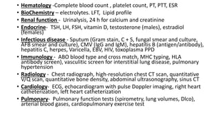 • Hematology -Complete blood count , platelet count, PT, PTT, ESR
• BioChemistry – electrolytes. LFT, Lipid profile
• Renal function - Urinalysis, 24 h for calcium and creatinine
• Endocrine- TSH, LH, FSH, vitamin D, testosterone (males), estradiol
(females)
• Infectious disease - Sputum (Gram stain, C + S, fungal smear and culture,
AFB smear and culture), CMV (IgG and IgM), hepatitis B (antigen/antibody),
hepatitis C, herpes, Varicella, EBV, HIV, toxoplasma PPD
• Immunology - ABO blood type and cross match, MHC typing, HLA
antibody screen), vasculitic screen for interstitial lung disease, pulmonary
hypertension
• Radiology - Chest radiograph, high-resolution chest CT scan, quantitative
V/Q scan, quantitative bone density, abdominal ultrasonography, sinus CT
• Cardiology- ECG, echocardiogram with pulse Doppler imaging, right heart
catheterization, left heart catheterization
• Pulmonary- Pulmonary function tests (spirometry, lung volumes, Dlco),
arterial blood gases, cardiopulmonary exercise test
 