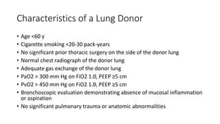 Characteristics of a Lung Donor
• Age <60 y
• Cigarette smoking <20-30 pack-years
• No significant prior thoracic surgery on the side of the donor lung
• Normal chest radiograph of the donor lung
• Adequate gas exchange of the donor lung
• PaO2 > 300 mm Hg on FiO2 1.0, PEEP ≥5 cm
• PvO2 > 450 mm Hg on FiO2 1.0, PEEP ≥5 cm
• Bronchoscopic evaluation demonstrating absence of mucosal inflammation
or aspiration
• No significant pulmonary trauma or anatomic abnormalities
 