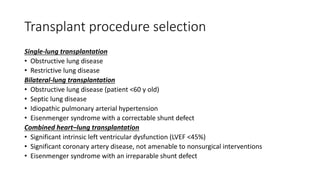 Transplant procedure selection
Single-lung transplantation
• Obstructive lung disease
• Restrictive lung disease
Bilateral-lung transplantation
• Obstructive lung disease (patient <60 y old)
• Septic lung disease
• Idiopathic pulmonary arterial hypertension
• Eisenmenger syndrome with a correctable shunt defect
Combined heart–lung transplantation
• Significant intrinsic left ventricular dysfunction (LVEF <45%)
• Significant coronary artery disease, not amenable to nonsurgical interventions
• Eisenmenger syndrome with an irreparable shunt defect
 