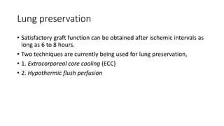 Lung preservation
• Satisfactory graft function can be obtained after ischemic intervals as
long as 6 to 8 hours.
• Two techniques are currently being used for lung preservation,
• 1. Extracorporeal core cooling (ECC)
• 2. Hypothermic flush perfusion
 