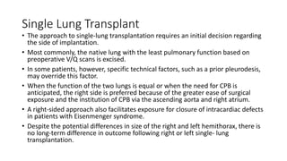 Single Lung Transplant
• The approach to single-lung transplantation requires an initial decision regarding
the side of implantation.
• Most commonly, the native lung with the least pulmonary function based on
preoperative V/Q scans is excised.
• In some patients, however, specific technical factors, such as a prior pleurodesis,
may override this factor.
• When the function of the two lungs is equal or when the need for CPB is
anticipated, the right side is preferred because of the greater ease of surgical
exposure and the institution of CPB via the ascending aorta and right atrium.
• A right-sided approach also facilitates exposure for closure of intracardiac defects
in patients with Eisenmenger syndrome.
• Despite the potential differences in size of the right and left hemithorax, there is
no long-term difference in outcome following right or left single- lung
transplantation.
 