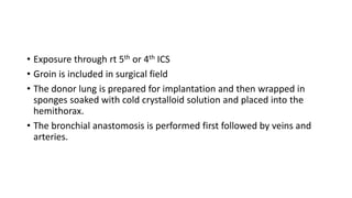 • Exposure through rt 5th or 4th ICS
• Groin is included in surgical field
• The donor lung is prepared for implantation and then wrapped in
sponges soaked with cold crystalloid solution and placed into the
hemithorax.
• The bronchial anastomosis is performed first followed by veins and
arteries.
 