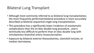 Bilateral Lung Transplant
• Although most commonly referred to as bilateral lung transplantation,
the most frequently performed bilateral procedure is more accurately
described as bilateral sequential single-lung transplantation.
• This procedure has a significantly lower incidence of anastomotic
complications than the en bloc double-lung procedure , and is
technically less difficult to perform than en bloc double lung with
simultaneous bronchial artery revascularization.
• Exposure by bilateral anterior thoracotomies, clamshell incision, or
median sternotomy
 