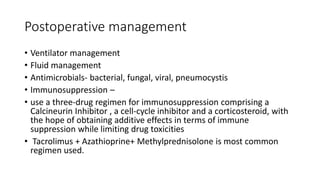 Postoperative management
• Ventilator management
• Fluid management
• Antimicrobials- bacterial, fungal, viral, pneumocystis
• Immunosuppression –
• use a three-drug regimen for immunosuppression comprising a
Calcineurin Inhibitor , a cell-cycle inhibitor and a corticosteroid, with
the hope of obtaining additive effects in terms of immune
suppression while limiting drug toxicities
• Tacrolimus + Azathioprine+ Methylprednisolone is most common
regimen used.
 