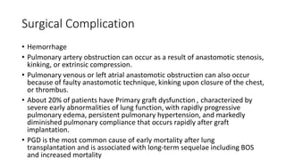 Surgical Complication
• Hemorrhage
• Pulmonary artery obstruction can occur as a result of anastomotic stenosis,
kinking, or extrinsic compression.
• Pulmonary venous or left atrial anastomotic obstruction can also occur
because of faulty anastomotic technique, kinking upon closure of the chest,
or thrombus.
• About 20% of patients have Primary graft dysfunction , characterized by
severe early abnormalities of lung function, with rapidly progressive
pulmonary edema, persistent pulmonary hypertension, and markedly
diminished pulmonary compliance that occurs rapidly after graft
implantation.
• PGD is the most common cause of early mortality after lung
transplantation and is associated with long-term sequelae including BOS
and increased mortality
 
