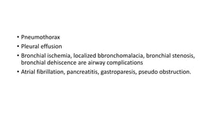 • Pneumothorax
• Pleural effusion
• Bronchial ischemia, localized bbronchomalacia, bronchial stenosis,
bronchial dehiscence are airway complications
• Atrial fibrillation, pancreatitis, gastroparesis, pseudo obstruction.
 