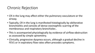 Chronic Rejection
• CR in the lung may affect either the pulmonary vasculature or the
airway.
• Typically, CR in the lung is manifested histologically by obliterative
bronchiolitis and consists of dense eosinophilic scarring of the
membranous and respiratory bronchioles .
• This is accompanied physiologically by evidence of airflow obstruction
as assessed by simple spirometry.
• Clinically, progressive dyspnea occurs, although a gradual decline in
FEV1 or in expiratory flow rates often precedes symptoms.
 