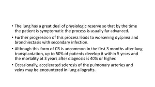 • The lung has a great deal of physiologic reserve so that by the time
the patient is symptomatic the process is usually far advanced.
• Further progression of this process leads to worsening dyspnea and
bronchiectasis with secondary infection.
• Although this form of CR is uncommon in the first 3 months after lung
transplantation, up to 50% of patients develop it within 5 years and
the mortality at 3 years after diagnosis is 40% or higher.
• Occasionally, accelerated sclerosis of the pulmonary arteries and
veins may be encountered in lung allografts.
 