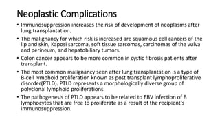 Neoplastic Complications
• Immunosuppression increases the risk of development of neoplasms after
lung transplantation.
• The malignancy for which risk is increased are squamous cell cancers of the
lip and skin, Kaposi sarcoma, soft tissue sarcomas, carcinomas of the vulva
and perineum, and hepatobiliary tumors.
• Colon cancer appears to be more common in cystic fibrosis patients after
transplant.
• The most common malignancy seen after lung transplantation is a type of
B-cell lymphoid proliferation known as post transplant lymphoproliferative
disorder(PTLD). PTLD represents a morphologically diverse group of
polyclonal lymphoid proliferations.
• The pathogenesis of PTLD appears to be related to EBV infection of B
lymphocytes that are free to proliferate as a result of the recipient’s
immunosuppression.
 