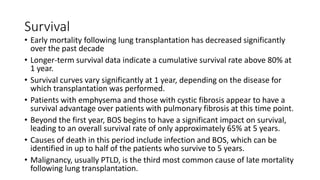 Survival
• Early mortality following lung transplantation has decreased significantly
over the past decade
• Longer-term survival data indicate a cumulative survival rate above 80% at
1 year.
• Survival curves vary significantly at 1 year, depending on the disease for
which transplantation was performed.
• Patients with emphysema and those with cystic fibrosis appear to have a
survival advantage over patients with pulmonary fibrosis at this time point.
• Beyond the first year, BOS begins to have a significant impact on survival,
leading to an overall survival rate of only approximately 65% at 5 years.
• Causes of death in this period include infection and BOS, which can be
identified in up to half of the patients who survive to 5 years.
• Malignancy, usually PTLD, is the third most common cause of late mortality
following lung transplantation.
 