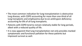 • The most common indication for lung transplantation is obstructive
lung disease, with COPD accounting for more than one-third of all
lung transplants and emphysema due to α1-antitrypsin deficiency
accounting for 8% of all lung transplants.
• Patients with COPD tend to remain relatively stable for long periods,
albeit with a reduced quality of life.
• It is now apparent that lung transplantation not only provides marked
symptomatic and functional palliation for these patients but
improved survival as well.
 