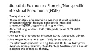 Idiopathic Pulmonary Fibrosis/Nonspecific
Interstitial Pneumonia (NSIP)
• Timing of referral:
• Histopathologic or radiographic evidence of usual interstitial
pneumonitis(UIP)or fibrosing non-specific interstitial
pneumonitis(NSIP),regardless of lung function.
• Abnormal lung function : FVC <80% predicted or DLCO <40%
predicted.
• Any dyspnea or functional limitation attributable to lung disease.
• Any oxygen requirement ,even if only during exertion.
• For inflammatory interstitial lung disease(ILD), failure to improve
dyspnea, oxygen requirement, and/or lung function after a clinically
indicated trial of medical therapy.
 