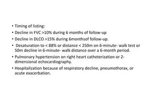 • Timing of listing:
• Decline in FVC >10% during 6 months of follow-up
• Decline in DLCO >15% during 6monthsof follow-up.
• Desaturation to < 88% or distance < 250m on 6-minute- walk test or
50m decline in 6-minute- walk distance over a 6-month period.
• Pulmonary hypertension on right heart catheterization or 2-
dimensional echocardiography.
• Hospitalization because of respiratory decline, pneumothorax, or
acute exacerbation.
 