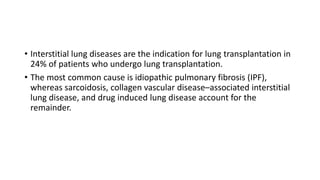 • Interstitial lung diseases are the indication for lung transplantation in
24% of patients who undergo lung transplantation.
• The most common cause is idiopathic pulmonary fibrosis (IPF),
whereas sarcoidosis, collagen vascular disease–associated interstitial
lung disease, and drug induced lung disease account for the
remainder.
 