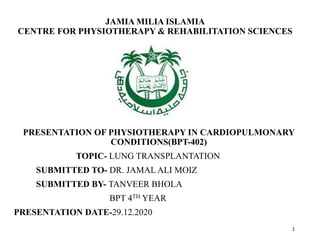 JAMIA MILIA ISLAMIA
CENTRE FOR PHYSIOTHERAPY & REHABILITATION SCIENCES
PRESENTATION OF PHYSIOTHERAPY IN CARDIOPULMONARY
CONDITIONS(BPT-402)
TOPIC- LUNG TRANSPLANTATION
SUBMITTED TO- DR. JAMAL ALI MOIZ
SUBMITTED BY- TANVEER BHOLA
BPT 4TH YEAR
PRESENTATION DATE-29.12.2020
1
 