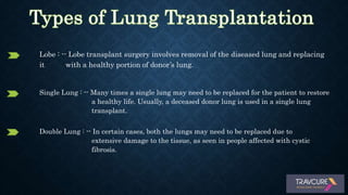 Lobe : -- Lobe transplant surgery involves removal of the diseased lung and replacing
it with a healthy portion of donor’s lung.
Single Lung : -- Many times a single lung may need to be replaced for the patient to restore
a healthy life. Usually, a deceased donor lung is used in a single lung
transplant.
Double Lung : -- In certain cases, both the lungs may need to be replaced due to
extensive damage to the tissue, as seen in people affected with cystic
fibrosis.
 