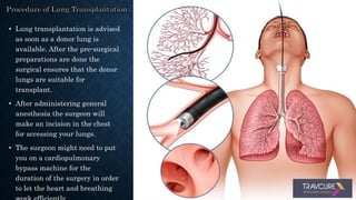 • Lung transplantation is advised
as soon as a donor lung is
available. After the pre-surgical
preparations are done the
surgical ensures that the donor
lungs are suitable for
transplant.
• After administering general
anesthesia the surgeon will
make an incision in the chest
for accessing your lungs.
• The surgeon might need to put
you on a cardiopulmonary
bypass machine for the
duration of the surgery in order
to let the heart and breathing
 