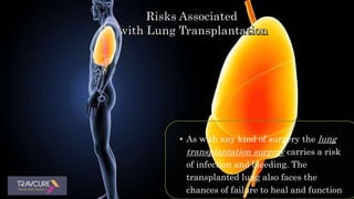 • As with any kind of surgery the lung
transplantation surgery carries a risk
of infection and bleeding. The
transplanted lung also faces the
chances of failure to heal and function
 