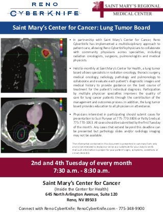 Saint Mary’s Center for Cancer: Lung Tumor Board
•	 In partnership with Saint Mary’s Center for Cancer, Reno
CyberKnife has implemented a multidisciplinary approach to
patient care, allowing Reno CyberKnife physicians to collaborate
with community physicians across specialties, including
radiation oncologists, surgeons, pulmonologists and medical
physicists.
•	 Held bi-monthly at Saint Mary’s Center for Health, a lung tumor
board allows specialists in radiation oncology, thoracic surgery,
medical oncology, radiology, pathology and pulmonology to
collaborate and evaluate each patient’s diagnostic images and
medical history to provide guidance on the best course of
treatment for the patient’s individual diagnosis. Participation
by multiple physician specialties improves the quality of
care for lung cancer patients through the contribution of the
management and outcomes process. In addition, the lung tumor
board provides education to all physicians in attendance.
•	 Physicians interested in participating should submit cases for
presentation to Suzi Puryear at 775-770-3806 or Patty Sredy at
775-770-3263.AllcasesshouldbesubmittedbythefirstTuesday
of the month. Any cases that extend beyond this deadline can
be presented but pathology slides and/or radiology imaging
may not be available.
2nd and 4th Tuesday of every month
7:30 a.m. - 8:30 a.m.
The information contained in this document is presented in summary form only
and is not intended to replace or serve as a substitute for your duty to verify
that such information is proper for your patient’s signs, symptoms, conditions or
circumstance(s).
Saint Mary’s Center for Cancer
(Inside the Center for Health)
645 North Arlington Avenue, Suite 120
Reno, NV 89503
Connect with Reno CyberKnife: RenoCyberKnife.com - 775-348-9900
 
