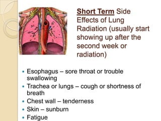 Short Term Side
                     Effects of Lung
                     Radiation (usually start
                     showing up after the
                     second week or
                     radiation)

   Esophagus – sore throat or trouble
    swallowing
   Trachea or lungs – cough or shortness of
    breath
   Chest wall – tenderness
   Skin – sunburn
   Fatigue
 