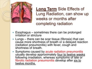 Long Term Side Effects of
                Lung Radiation, can show up
                weeks or months after
                completing radiation

 Esophagus – sometimes there can be prolonged
  irritation or stricture
 Lungs – there can be scar tissue (fibrosis) that can
  cause more shortness of breath or a delayed reaction
  (radiation pneumonitis) with fever, cough and
  shortness of breath.
 Symptoms caused by acute radiation pneumonitis
  usually develop approximately four to twelve weeks
  following irradiation, whereas symptoms of late or
  fibrotic radiation pneumonitis develop after six to
  twelve months.
 