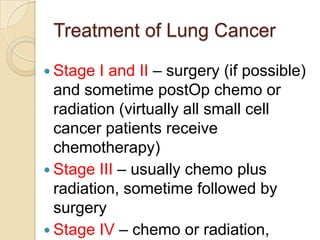 Treatment of Lung Cancer

 Stage  I and II – surgery (if possible)
  and sometime postOp chemo or
  radiation (virtually all small cell
  cancer patients receive
  chemotherapy)
 Stage III – usually chemo plus
  radiation, sometime followed by
  surgery
 Stage IV – chemo or radiation,
 