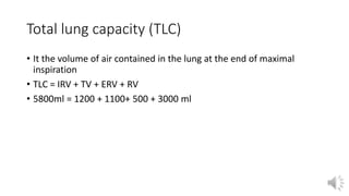 Total lung capacity (TLC)
• It the volume of air contained in the lung at the end of maximal
inspiration
• TLC = IRV + TV + ERV + RV
• 5800ml = 1200 + 1100+ 500 + 3000 ml
 