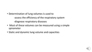 • Determination of lung volumes is used to
-assess the efficiency of the respiratory system
-diagnose respiratory diseases
• Most of these volumes can be measured using a simple
spirometer
• Static and dynamic lung volume and capacities
 