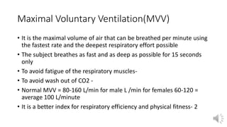 Maximal Voluntary Ventilation(MVV)
• It is the maximal volume of air that can be breathed per minute using
the fastest rate and the deepest respiratory effort possible
• The subject breathes as fast and as deep as possible for 15 seconds
only
• To avoid fatigue of the respiratory muscles-
• To avoid wash out of CO2 -
• Normal MVV = 80-160 L/min for male L /min for females 60-120 =
average 100 L/minute
• It is a better index for respiratory efficiency and physical fitness- 2
 