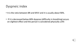 Dyspneic index
• It is the ratio between BR and MVV and it is usually about 90%.
• If it is decreased below 60% dyspnea (difficulty in breathing) occurs
on slightest effect and the person is considered physically unfit
 