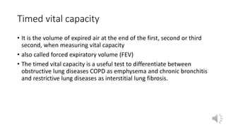 Timed vital capacity
• It is the volume of expired air at the end of the first, second or third
second, when measuring vital capacity
• also called forced expiratory volume (FEV)
• The timed vital capacity is a useful test to differentiate between
obstructive lung diseases COPD as emphysema and chronic bronchitis
and restrictive lung diseases as interstitial lung fibrosis.
 