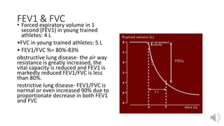 FEV1 & FVC
• Forced expiratory volume in 1
second (FEV1) in young trained
athletes: 4 L
•FVC in young trained athletes: 5 L
• FEV1/FVC %= 80%-83%
obstructive lung disease- the air way
resistance is greatly increased, the
vital capacity is reduced and FEV1 is
markedly reduced FEV1/FVC is less
than 80%.
restrictive lung disease- FEV1/FVC is
normal or even increased 90% due to
proportionate decrease in both FEV1
and FVC
 