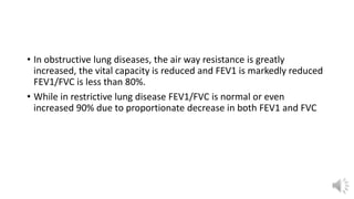 • In obstructive lung diseases, the air way resistance is greatly
increased, the vital capacity is reduced and FEV1 is markedly reduced
FEV1/FVC is less than 80%.
• While in restrictive lung disease FEV1/FVC is normal or even
increased 90% due to proportionate decrease in both FEV1 and FVC
 