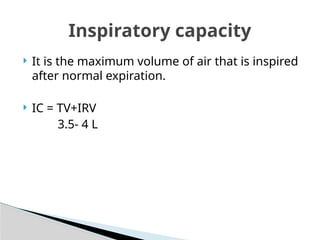  It is the maximum volume of air that is inspired
after normal expiration.
 IC = TV+IRV
3.5- 4 L
Inspiratory capacity
 