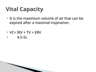  It is the maximum volume of air that can be
expired after a maximal inspiration.
 VC= IRV + TV + ERV
 4.5-5L
Vital Capacity
 