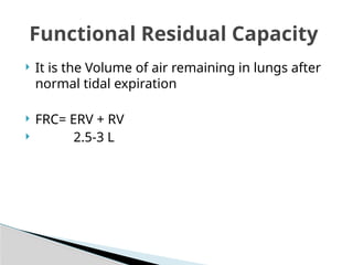  It is the Volume of air remaining in lungs after
normal tidal expiration
 FRC= ERV + RV
 2.5-3 L
Functional Residual Capacity
 