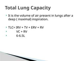  It is the volume of air present in lungs after a
deep ( maximal) inspiration.
 TLC= IRV + TV + ERV + RV
 VC + RV
 6-6.5L
Total Lung Capacity
 