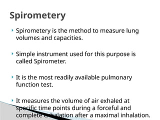  Spirometery is the method to measure lung
volumes and capacities.
 Simple instrument used for this purpose is
called Spirometer.
 It is the most readily available pulmonary
function test.
 It measures the volume of air exhaled at
specific time points during a forceful and
complete exhalation after a maximal inhalation.
Spirometery
 