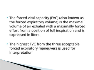  The forced vital capacity (FVC) (also known as
the forced expiratory volume) is the maximal
volume of air exhaled with a maximally forced
effort from a position of full inspiration and is
expressed in liters.
 The highest FVC from the three acceptable
forced expiratory maneuvers is used for
interpretation
 
