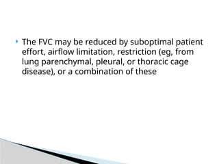  The FVC may be reduced by suboptimal patient
effort, airflow limitation, restriction (eg, from
lung parenchymal, pleural, or thoracic cage
disease), or a combination of these
 