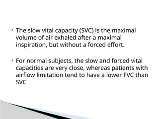  The slow vital capacity (SVC) is the maximal
volume of air exhaled after a maximal
inspiration, but without a forced effort.
 For normal subjects, the slow and forced vital
capacities are very close, whereas patients with
airflow limitation tend to have a lower FVC than
SVC
 