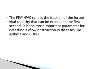  The FEV1/FVC ratio is the fraction of the forced
vital capacity that can be exhaled in the first
second. It is the most important parameter for
detecting airflow obstruction in diseases like
asthma and COPD
 