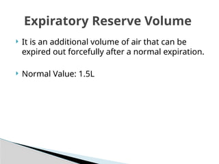  It is an additional volume of air that can be
expired out forcefully after a normal expiration.
 Normal Value: 1.5L
Expiratory Reserve Volume
 