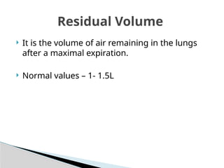  It is the volume of air remaining in the lungs
after a maximal expiration.
 Normal values – 1- 1.5L
Residual Volume
 