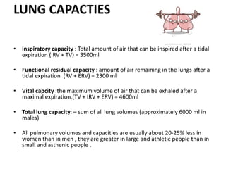 LUNG CAPACTIES
• Inspiratory capacity : Total amount of air that can be inspired after a tidal
expiration (IRV + TV) = 3500ml
• Functional residual capacity : amount of air remaining in the lungs after a
tidal expiration (RV + ERV) = 2300 ml
• Vital capcity :the maximum volume of air that can be exhaled after a
maximal expiration.(TV + IRV + ERV) = 4600ml
• Total lung capacity: – sum of all lung volumes (approximately 6000 ml in
males)
• All pulmonary volumes and capacities are usually about 20-25% less in
women than in men , they are greater in large and athletic people than in
small and asthenic people .
 