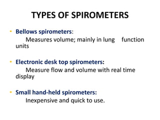 TYPES OF SPIROMETERS
• Bellows spirometers:
Measures volume; mainly in lung function
units
• Electronic desk top spirometers:
Measure flow and volume with real time
display
• Small hand-held spirometers:
Inexpensive and quick to use.
 