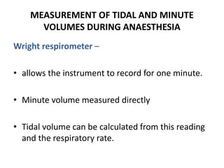 MEASUREMENT OF TIDAL AND MINUTE
VOLUMES DURING ANAESTHESIA
Wright respirometer –
• allows the instrument to record for one minute.
• Minute volume measured directly
• Tidal volume can be calculated from this reading
and the respiratory rate.
 