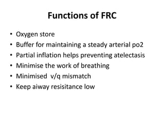Functions of FRC
• Oxygen store
• Buffer for maintaining a steady arterial po2
• Partial inflation helps preventing atelectasis
• Minimise the work of breathing
• Minimised v/q mismatch
• Keep aiway resisitance low
 
